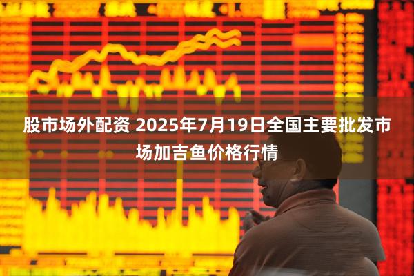 股市场外配资 2025年7月19日全国主要批发市场加吉鱼价格行情
