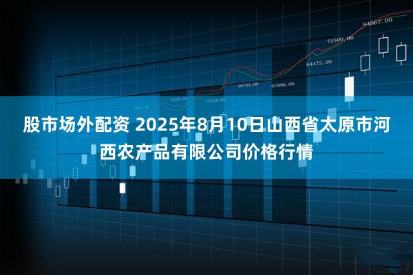 股市场外配资 2025年8月10日山西省太原市河西农产品有限公司价格行情