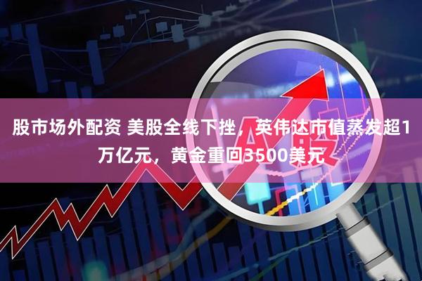 股市场外配资 美股全线下挫，英伟达市值蒸发超1万亿元，黄金重回3500美元