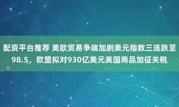 配资平台推荐 美欧贸易争端加剧美元指数三连跌至98.5，欧盟拟对930亿美元美国商品加征关税