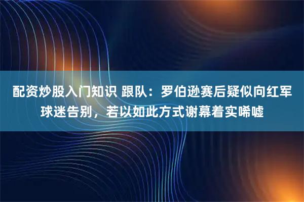 配资炒股入门知识 跟队：罗伯逊赛后疑似向红军球迷告别，若以如此方式谢幕着实唏嘘