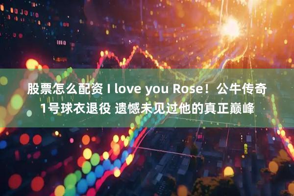 股票怎么配资 I love you Rose！公牛传奇1号球衣退役 遗憾未见过他的真正巅峰