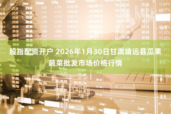 股指配资开户 2026年1月30日甘肃靖远县瓜果蔬菜批发市场价格行情