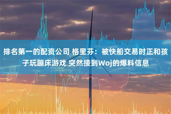 排名第一的配资公司 格里芬：被快船交易时正和孩子玩蹦床游戏 突然接到Woj的爆料信息