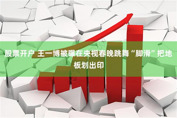 股票开户 王一博被曝在央视春晚跳舞“脚滑”把地板划出印