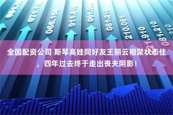 全国配资公司 斯琴高娃同好友王丽云相聚状态佳，四年过去终于走出丧夫阴影！