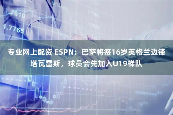 专业网上配资 ESPN：巴萨将签16岁英格兰边锋塔瓦雷斯，球员会先加入U19梯队