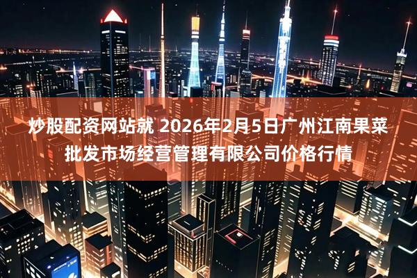炒股配资网站就 2026年2月5日广州江南果菜批发市场经营管理有限公司价格行情