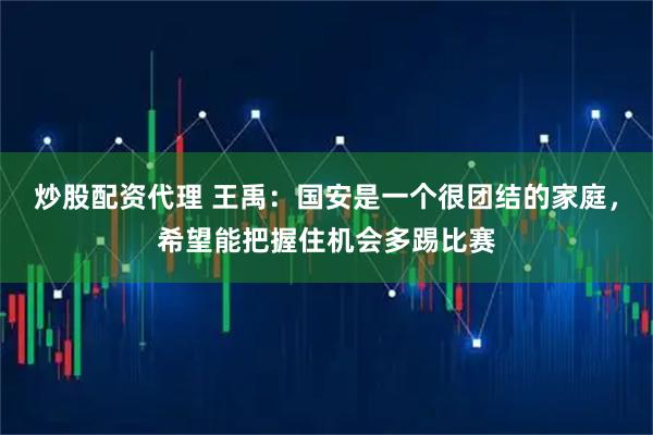 炒股配资代理 王禹：国安是一个很团结的家庭，希望能把握住机会多踢比赛