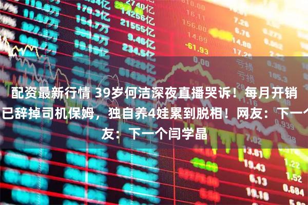 配资最新行情 39岁何洁深夜直播哭诉！每月开销6位数，已辞掉司机保姆，独自养4娃累到脱相！网友：下一个闫学晶
