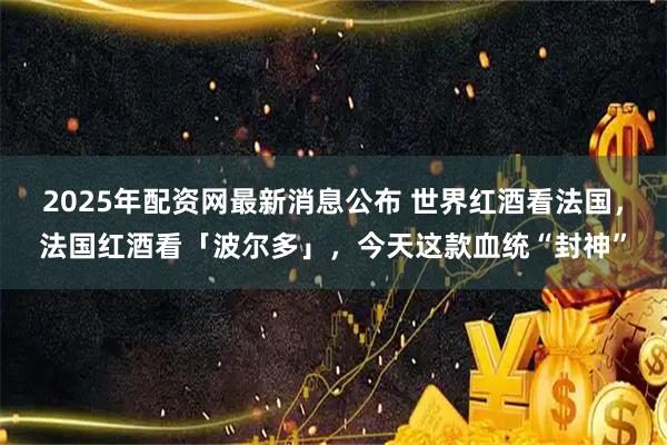2025年配资网最新消息公布 世界红酒看法国，法国红酒看「波尔多」，今天这款血统“封神”